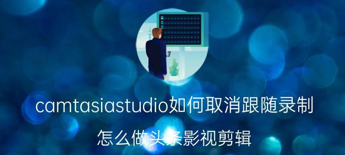 camtasiastudio如何取消跟随录制 怎么做头条影视剪辑？